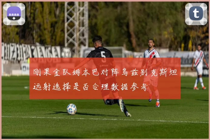 刚果金队姆本巴对阵乌兹别克斯坦远射选择是否合理数据参考